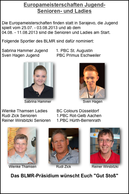Europameisterschaften Jugend-  Senioren- und Ladies

Die Europameisterschaften finden statt in Sarajevo, die Jugend spielt vom 25.07. - 03.08.2013 und ab dem  04.08. - 11.08.2013 sind die Senioren und Ladies am Start.

Folgende Sportler des BLMR sind dafür nominiert:
 
Sabrina Hammer Jugend       1. PBC St. Augustin
Sven Hagen Jugend               PBC Primus Eschweiler

                   ￼                       ￼
                    Sabrina Hammer                                Sven Hagen

Wienke Thamsen Ladies        BC Colours Düsseldorf
Rudi Zick Senioren                 1.PBC Rot-Gelb Aachen
Reiner Wirsbitzki Senioren     1.PBC Hürth-Berrenrath
 
     ￼           ￼          ￼   
       Wienke Thamsen                    Rudi Zick                     Reiner Wirsbitzki

Das BLMR-Präsidium wünscht Euch "Gut Stoß"

